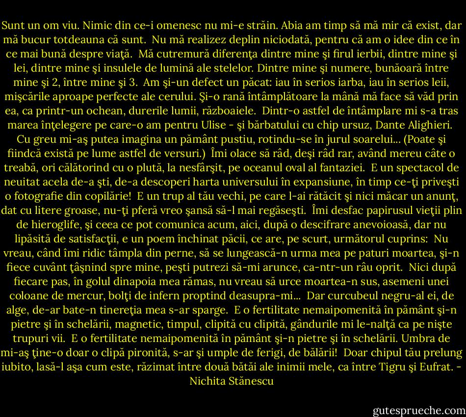 Sunt un om viu.<br />Nimic din ce-i omenesc nu mi-e străin.<br />Abia am timp să mă mir că exist, dar<br />mă bucur totdeauna că sunt.<br /><br />Nu mă realizez deplin niciodată,<br />pentru că<br />am o idee din ce în ce mai bună<br />despre viaţă.<br /><br />Mă cutremură diferenţa dintre mine<br />şi firul ierbii,<br />dintre mine şi lei,<br />dintre mine şi insulele de lumină<br />ale stelelor.<br />Dintre mine şi numere,<br />bunăoară între mine şi 2, între mine şi 3.<br /><br />Am şi-un defect un păcat:<br />iau în serios iarba,<br />iau în serios leii,<br />mişcările aproape perfecte ale cerului.<br />Şi-o rană întâmplătoare la mână<br />mă face să văd prin ea,<br />ca printr-un ochean,<br />durerile lumii, războaiele.<br /><br />Dintr-o astfel de întâmplare<br />mi s-a tras marea înţelegere<br />pe care-o am pentru Ulise - şi<br />bărbatului cu chip ursuz, Dante Alighieri.<br /><br />Cu greu mi-aş putea imagina<br />un pământ pustiu, rotindu-se<br />în jurul soarelui...<br />(Poate şi fiindcă există pe lume<br />astfel de versuri.)<br /><br />Îmi olace să râd, deşi<br />râd rar, având mereu câte o treabă,<br />ori călătorind cu o plută, la nesfârşit,<br />pe oceanul oval al fantaziei.<br /><br />E un spectacol de neuitat acela<br />de-a şti,<br />de-a descoperi<br />harta universului în expansiune,<br />în timp ce-ţi priveşti<br />o fotografie din copilărie!<br /><br />E un trup al tău vechi,<br />pe care l-ai rătăcit<br />şi nici măcar un anunţ, dat<br />cu litere groase,<br />nu-ţi pferă vreo şansă<br />să-l mai regăseşti.<br /><br />Îmi desfac papirusul vieţii<br />plin de hieroglife,<br />şi ceea ce pot comunica<br />acum, aici,<br />după o descifrare anevoioasă,<br />dar nu lipăsită de satisfacţii,<br />e un poem închinat păcii,<br />ce are, pe scurt, următorul cuprins:<br /><br />Nu vreau,<br />când îmi ridic tâmpla din perne,<br />să se lungească-n urma mea pe paturi<br />moartea,<br />şi-n fiece cuvânt ţâşnind spre mine,<br />peşti putrezi să-mi arunce, ca-ntr-un râu<br />oprit.<br /><br />Nici după fiecare pas,<br />în golul dinapoia mea rămas,<br />nu vreau<br />să urce moartea-n sus, asemeni<br />unei coloane de mercur,<br />bolţi de infern proptind deasupra-mi...<br /><br />Dar curcubeul negru-al ei, de alge,<br />de-ar bate-n tinereţia mea s-ar sparge.<br /><br />E o fertilitate nemaipomenită<br />în pământ şi-n pietre şi în schelării,<br />magnetic, timpul, clipită cu clipită,<br />gândurile mi le-nalţă<br />ca pe nişte trupuri vii.<br /><br />E o fertilitate nemaipomenită<br />în pământ şi-n pietre şi în schelării.<br />Umbra de mi-aş ţine-o doar o clipă pironită,<br />s-ar şi umple de ferigi, de bălării!<br /><br />Doar chipul tău prelung iubito,<br />lasă-l aşa cum este, răzimat<br />între două bătăi ale inimii mele,<br />ca între Tigru<br />şi Eufrat. - Nichita Stănescu