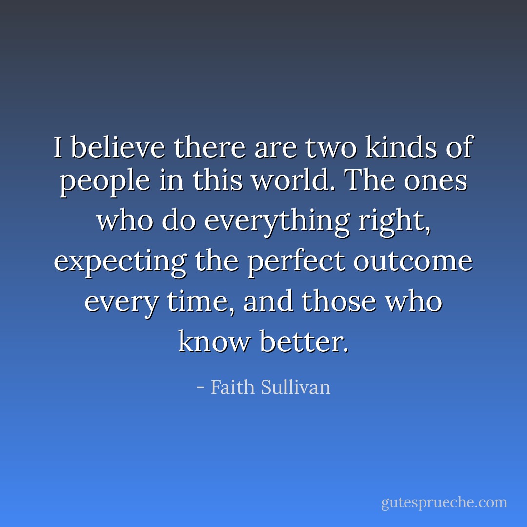 I believe there are two kinds of people in this world. The ones who do everything right, expecting the perfect outcome every time, and those who know better. - Faith Sullivan