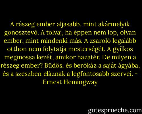 A részeg ember aljasabb, mint akármelyik gonosztevő. A tolvaj, ha éppen nem lop, olyan ember, mint mindenki más. A zsaroló legalább otthon nem folytatja mesterségét. A gyilkos megmossa kezét, amikor hazatér. De milyen a részeg ember? Büdös, és berókáz a saját ágyába, és a szeszben eláznak a legfontosabb szervei. - Ernest Hemingway