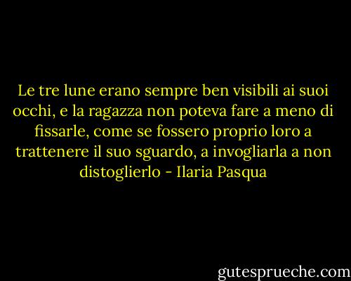 Le tre lune erano sempre ben visibili ai suoi occhi, e la ragazza non poteva fare a meno di fissarle, come se fossero proprio loro a trattenere il suo sguardo, a invogliarla a non distoglierlo - Ilaria Pasqua