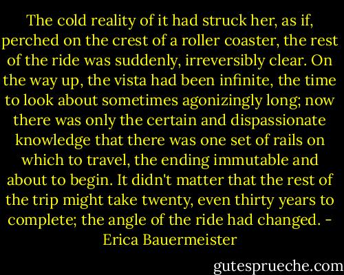 The cold reality of it had struck her, as if, perched on the crest of a roller coaster, the rest of the ride was suddenly, irreversibly clear. On the way up, the vista had been infinite, the time to look about sometimes agonizingly long; now there was only the certain and dispassionate knowledge that there was one set of rails on which to travel, the ending immutable and about to begin. It didn't matter that the rest of the trip might take twenty, even thirty years to complete; the angle of the ride had changed. - Erica Bauermeister