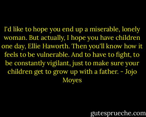 I'd like to hope you end up a miserable, lonely woman. But actually, I hope you have children one day, Ellie Haworth. Then you'll know how it feels to be vulnerable. And to have to fight, to be constantly vigilant, just to make sure your children get to grow up with a father. - Jojo Moyes