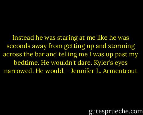 Instead he was staring at me like he was seconds away from getting up and storming across the bar and telling me I was up past my bedtime. He wouldn’t dare. Kyler’s eyes narrowed. He would. - Jennifer L. Armentrout