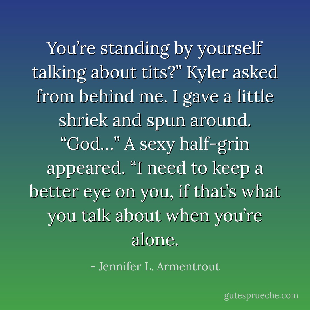 You’re standing by yourself talking about tits?” Kyler asked from behind me. I gave a little shriek and spun around. “God…” A sexy half-grin appeared. “I need to keep a better eye on you, if that’s what you talk about when you’re alone. - Jennifer L. Armentrout