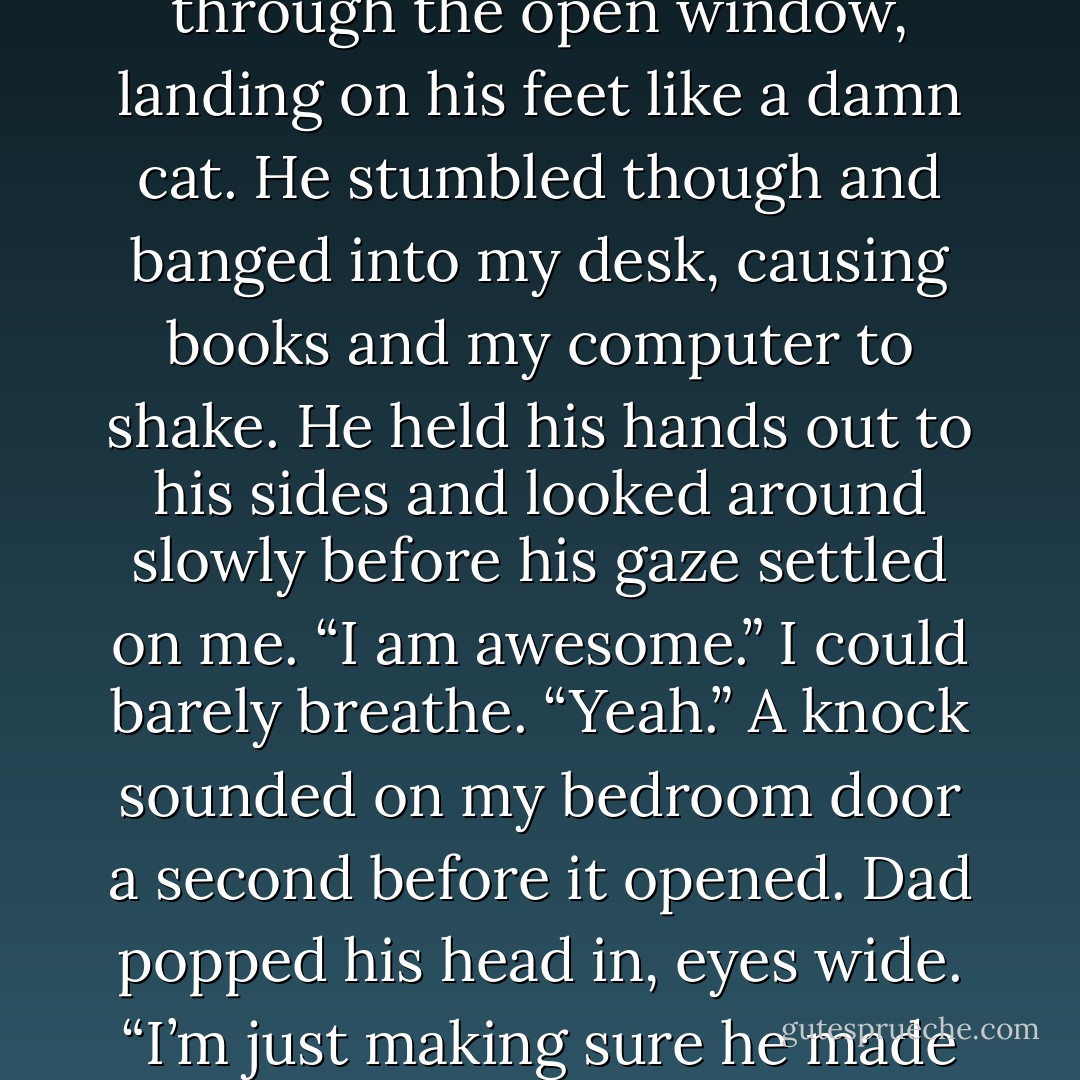 Kyler half-jumped half-threw himself toward my open window. I was wussy. Closing my eyes, I balled my hands up near my chest and let out a little shriek. There was a sound of flesh hitting wood and my eyes flew open. He came through the open window, landing on his feet like a damn cat. He stumbled though and banged into my desk, causing books and my computer to shake.<br />He held his hands out to his sides and looked around slowly before his gaze settled on me. “I am awesome.” I could barely breathe. “Yeah.” A knock sounded on my bedroom door a second before it opened. Dad popped his head in, eyes wide. “I’m just making sure he made it up here alive.” I nodded and Kyler flashed a grin. “I’m in one piece.” “That’s good to see.” Dad started to close the door, but stopped. “Next time, use the front door, Kyler.” “Yes, sir,” Kyler said. - Jennifer L. Armentrout
