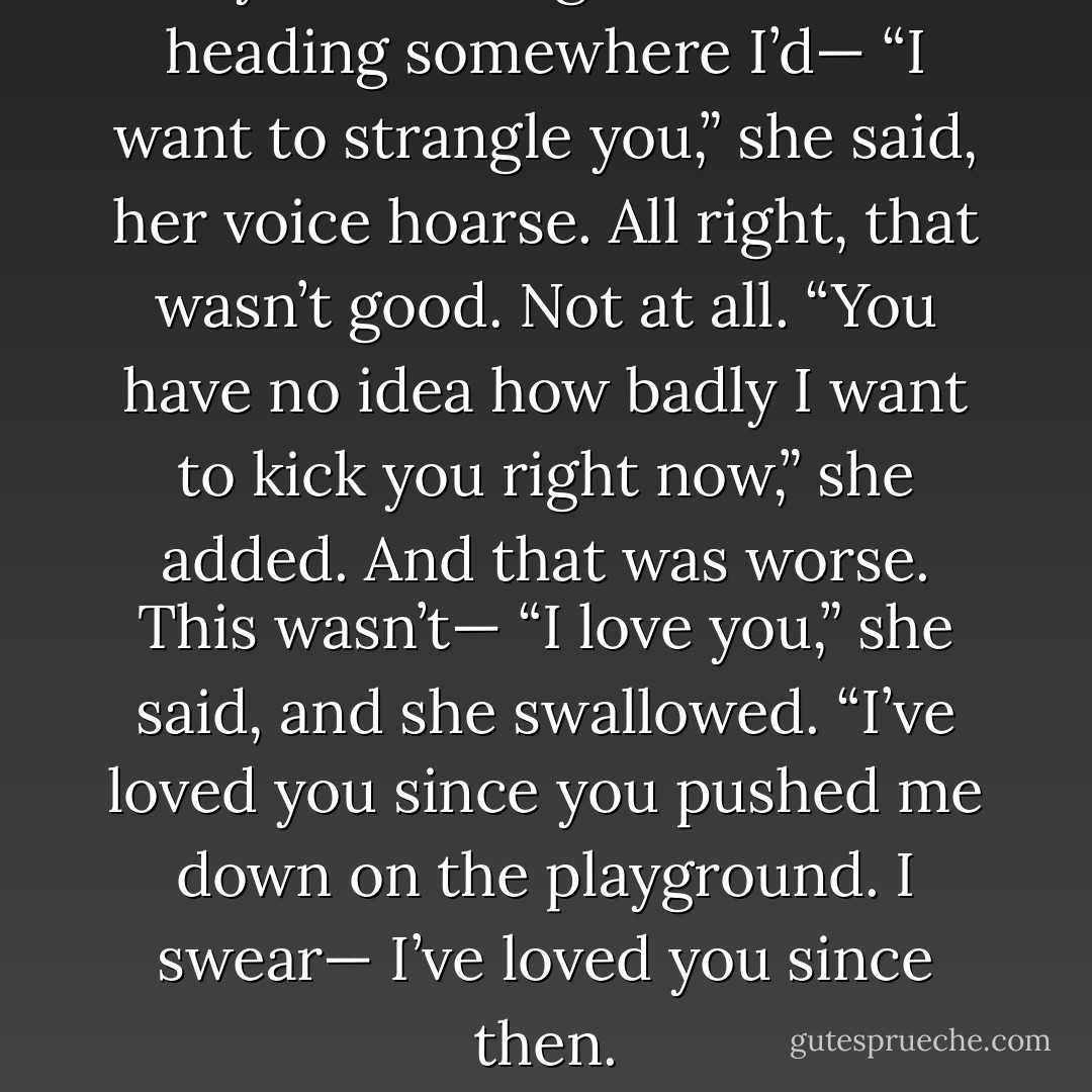 Okay. This was good. This was heading somewhere I’d— “I want to strangle you,” she said, her voice hoarse. All right, that wasn’t good. Not at all. “You have no idea how badly I want to kick you right now,” she added. And that was worse. This wasn’t— “I love you,” she said, and she swallowed. “I’ve loved you since you pushed me down on the playground. I swear— I’ve loved you since then. - Jennifer L. Armentrout