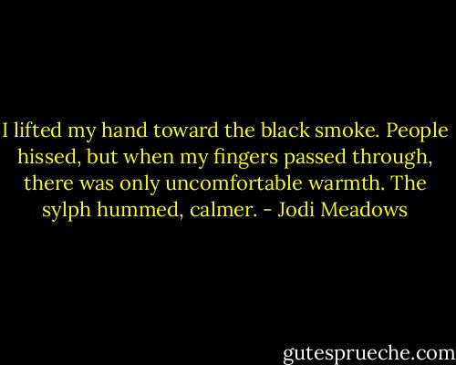 I lifted my hand toward the black smoke. People hissed, but when my fingers passed through, there was only uncomfortable warmth. The sylph hummed, calmer. - Jodi Meadows