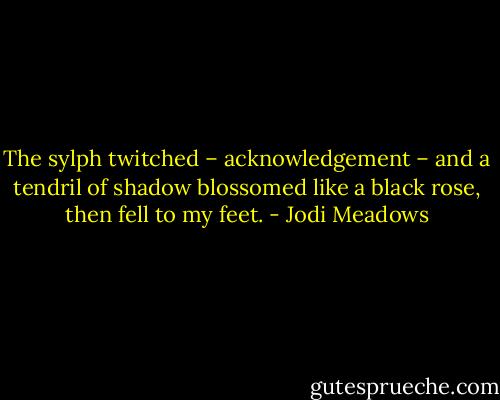 The sylph twitched – acknowledgement – and a tendril of shadow blossomed like a black rose, then fell to my feet. - Jodi Meadows