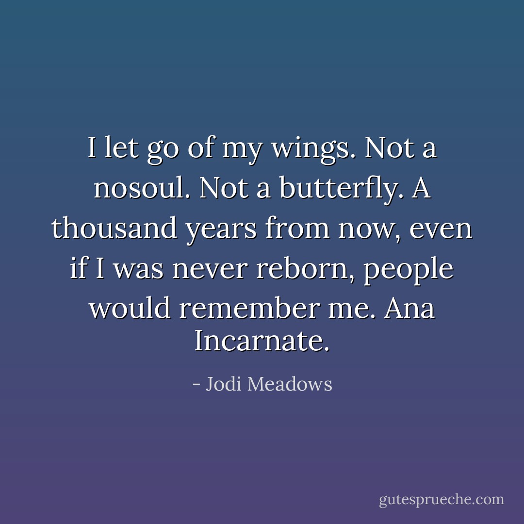 I let go of my wings.<br />Not a nosoul. Not a butterfly.<br />A thousand years from now, even if I was never reborn, people would remember me. Ana Incarnate. - Jodi Meadows
