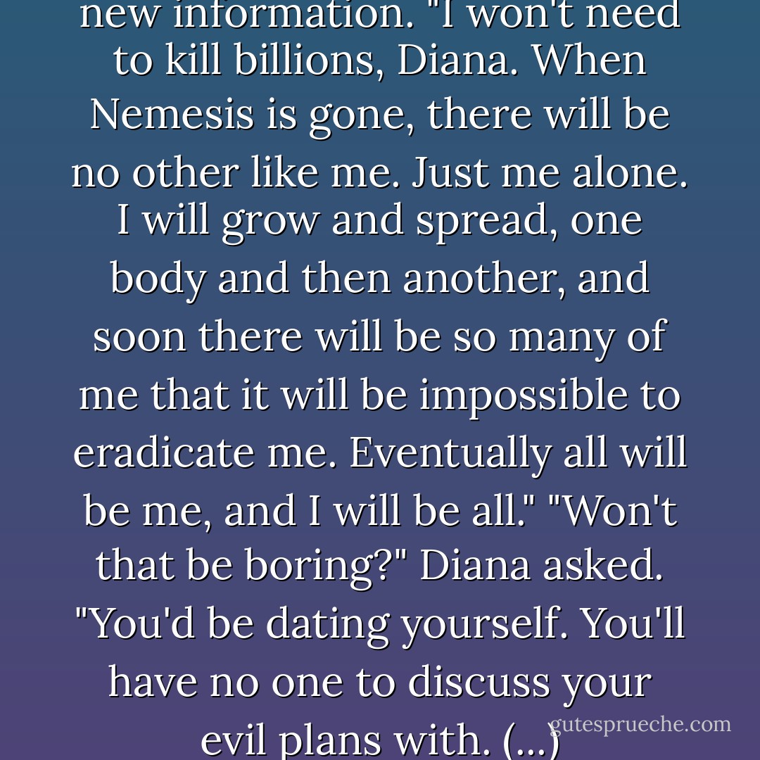 (...) But Gaia had absorbed the new information. "I won't need to kill billions, Diana. When Nemesis is gone, there will be no other like me. Just me alone. I will grow and spread, one body and then another, and soon there will be so many of me that it will be impossible to eradicate me. Eventually all will be me, and I will be all."<br />"Won't that be boring?" Diana asked. "You'd be dating yourself. You'll have no one to discuss your evil plans with. (...) - Michael  Grant