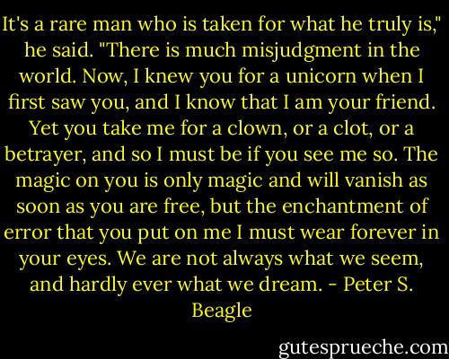 It's a rare man who is taken for what he truly is," he said. "There is much misjudgment in the world. Now, I knew you for a unicorn when I first saw you, and I know that I am your friend. Yet you take me for a clown, or a clot, or a betrayer, and so I must be if you see me so. The magic on you is only magic and will vanish as soon as you are free, but the enchantment of error that you put on me I must wear forever in your eyes. We are not always what we seem, and hardly ever what we dream. - Peter S. Beagle