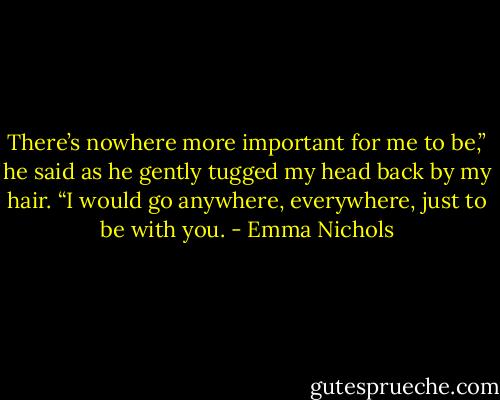 There’s nowhere more important for me to be,” he said as he gently tugged my head back by my hair. “I would go anywhere, everywhere, just to be with you. - Emma Nichols
