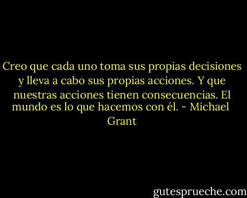 Creo que cada uno toma sus propias decisiones y lleva a cabo sus propias acciones. Y que nuestras acciones tienen consecuencias. El mundo es lo que hacemos con él. - Michael  Grant