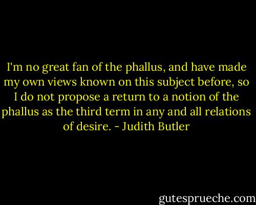 I'm no great fan of the phallus, and have made my own views known on this subject before, so I do not propose a return to a notion of the phallus as the third term in any and all relations of desire. - Judith Butler