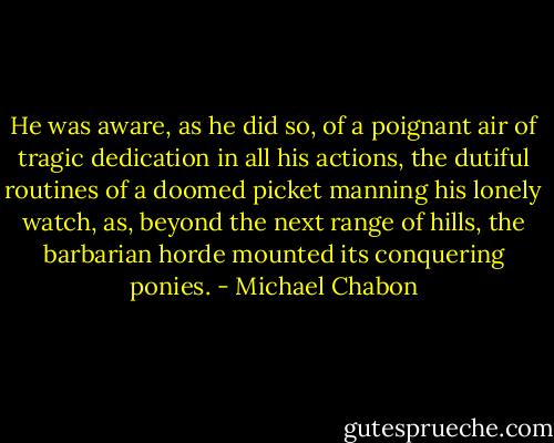 He was aware, as he did so, of a poignant air of tragic dedication in all his actions, the dutiful routines of a doomed picket manning his lonely watch, as, beyond the next range of hills, the barbarian horde mounted its conquering ponies. - Michael Chabon