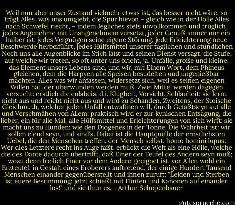 Weil nun aber unser Zustand vielmehr etwas ist, das besser nicht wäre; so trägt Alles, was uns umgiebt, die Spur hievon – gleich wie in der Hölle Alles nach Schwefel riecht, – indem Jegliches stets unvollkommen und trüglich, jedes Angenehme mit Unangenehmem versetzt, jeder Genuß immer nur ein halber ist, jedes Vergnügen seine eigene Störung, jede Erleichterung neue Beschwerde herbeiführt, jedes Hülfsmittel unserer täglichen und stündlichen Noch uns alle Augenblicke im Stich läßt und seinen Dienst versagt, die Stufe, auf welche wir treten, so oft unter uns bricht, ja, Unfälle, große und kleine, das Element unsers Lebens sind, und wir, mit Einem Wort, dem Phineus gleichen, dem die Harpyen alle Speisen besudelten und ungenießbar machten. Alles was wir anfassen, widersetzt sich, weil es seinen eigenen Willen hat, der überwunden werden muß. Zwei Mittel werden dagegen versucht: erstlich die eulabeia, d.i. Klugheit, Vorsicht, Schlauheit: sie lernt nicht aus und reicht nicht aus und wird zu Schanden, Zweitens, der Stoische Gleichmuth, welcher jeden Unfall entwaffnen will, durch Gefaßtseyn auf alle und Verschmähen von Allem: praktisch wird er zur kynischen Entsagung, die lieber, ein für alle Mal, alle Hülfsmittel und Erleichterungen von sich wirft: sie macht uns zu Hunden: wie den Diogenes in der Tonne. Die Wahrheit ist: wir sollen elend seyn, und sind's. Dabei ist die Hauptquelle der ernstlichsten Uebel, die den Menschen treffen, der Mensch selbst: homo homini lupus. Wer dies Letztere recht ins Auge faßt, erblickt die Welt als eine Hölle, welche die des Dante dadurch übertrifft, daß Einer der Teufel des Andern seyn muß; wozu denn freilich Einer vor dem Andern geeignet ist, vor Allen wohl ein Erzteufel, in Gestalt eines Eroberers auftretend, der einige Hundert Tausend Menschen einander gegenüberstellt und ihnen zuruft: "Leiden und Sterben ist euere Bestimmung: jetzt schießt mit Flinten und Kanonen auf einander los!" und sie thun es. - Arthur Schopenhauer