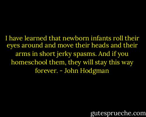 I have learned that newborn infants roll their eyes around and move their heads and their arms in short jerky spasms. And if you homeschool them, they will stay this way forever. - John Hodgman