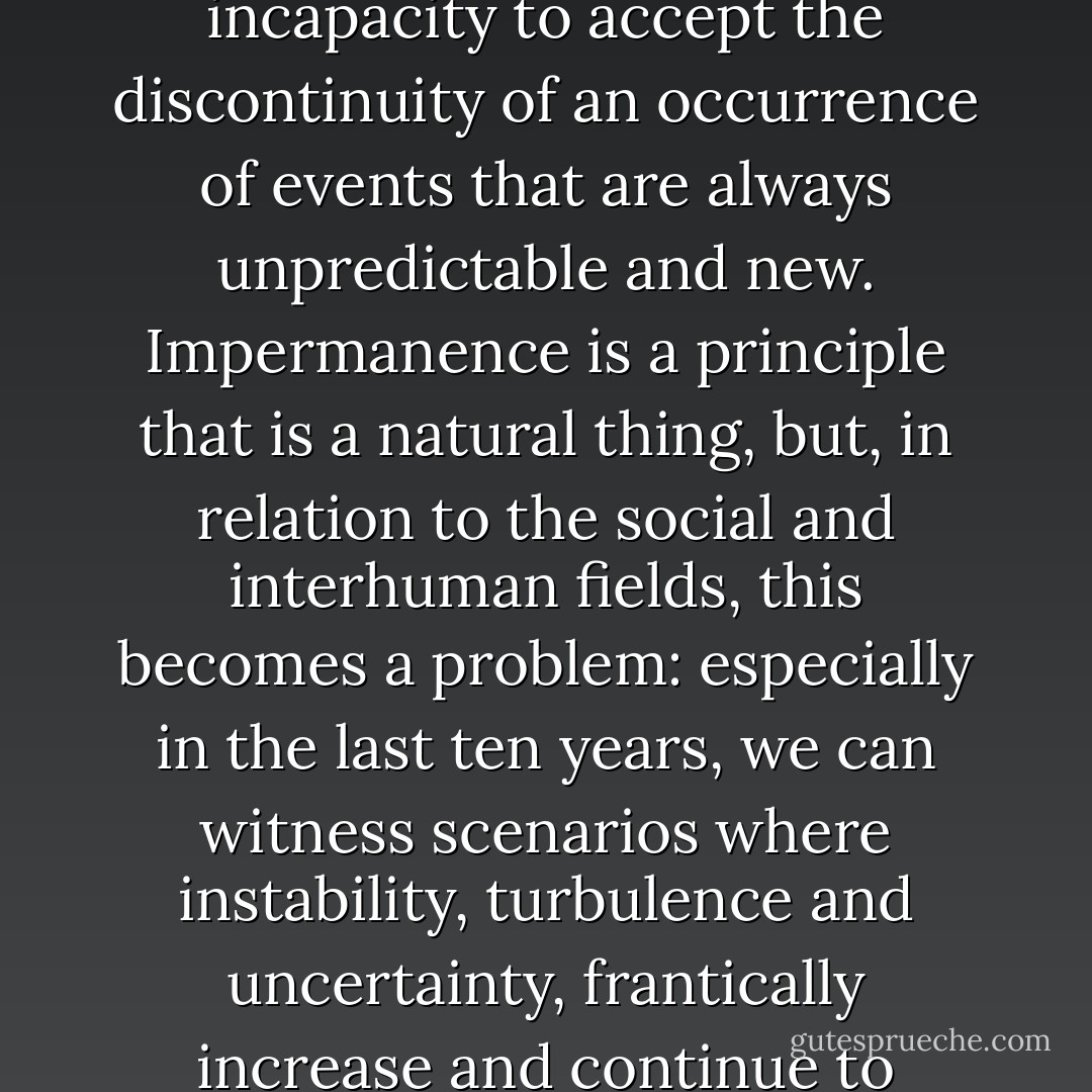 We have to make a consideration: emotional states are deeply influenced by external events, and here lies the problem. Since the external events are unstable, namely, that they are in perpetual change - a situation that Buddhist tradition defines<br />as “impermanence” - they are very difficult to be managed, and this bring people to panic.<br />This difficulty to experience a reality in which nothing is permanent, that all is in constant motion- change, belongs to the human incapacity to accept the discontinuity of an occurrence of events that are always unpredictable and new.<br />Impermanence is a principle that is a natural thing, but, in relation to the social and interhuman fields, this becomes a problem: especially in the last ten years, we can witness scenarios where instability, turbulence and uncertainty, frantically increase and continue to increase. Instability and change are perceivable everywhere - from the personal interaction between people to economic instability: in poor words, we don’t know what the future will bring to us and we feel a continuous pressure.<br />People feel a need for safety and stability, but this is an impossible thing in the conditions in which society finds itself, and here lies one of the main reasons why tensions, anxiety, and panic have became common situations. - Andrea Dandolo