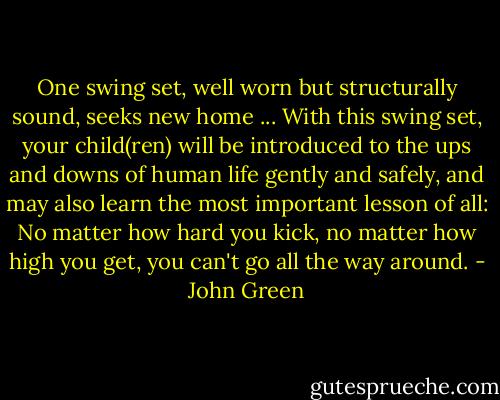 One swing set, well worn but structurally sound, seeks new home ... With this swing set, your child(ren) will be introduced to the ups and downs of human life gently and safely, and may also learn the most important lesson of all: No matter how hard you kick, no matter how high you get, you can't go all the way around. - John Green