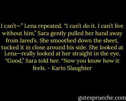 I can’t—” Lena repeated. “I can’t do it. I can’t live without him.”<br />Sara gently pulled her hand away from Jared’s. She smoothed down the sheet, tucked it in close around his side. She looked at Lena—really looked at her straight in the eye.<br />“Good,” Sara told her. “Now you know how it feels. - Karin Slaughter