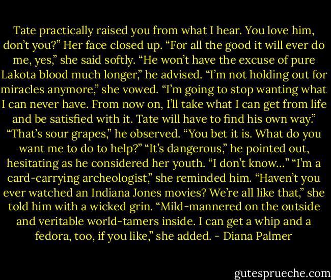 Tate practically raised you from what I hear. You love him, don’t you?”<br />Her face closed up. “For all the good it will ever do me, yes,” she said softly.<br />“He won’t have the excuse of pure Lakota blood much longer,” he advised.<br />“I’m not holding out for miracles anymore,” she vowed. “I’m going to stop wanting what I can never have. From now on, I’ll take what I can get from life and be satisfied with it. Tate will have to find his own way.”<br />“That’s sour grapes,” he observed.<br />“You bet it is. What do you want me to do to help?”<br />“It’s dangerous,” he pointed out, hesitating as he considered her youth. “I don’t know…”<br />“I’m a card-carrying archeologist,” she reminded him. “Haven’t you ever watched an Indiana Jones movies? We’re all like that,” she told him with a wicked grin. “Mild-mannered on the outside and veritable world-tamers inside. I can get a whip and a fedora, too, if you like,” she added. - Diana Palmer