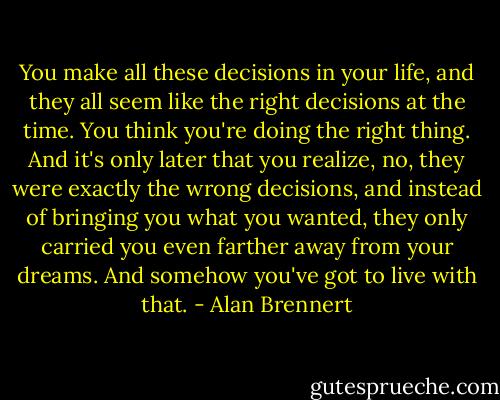 You make all these decisions in your life, and they all seem like the right decisions at the time. You think you're doing the right thing. And it's only later that you realize, no, they were exactly the wrong decisions, and instead of bringing you what you wanted, they only carried you even farther away from your dreams. And somehow you've got to live with that. - Alan Brennert