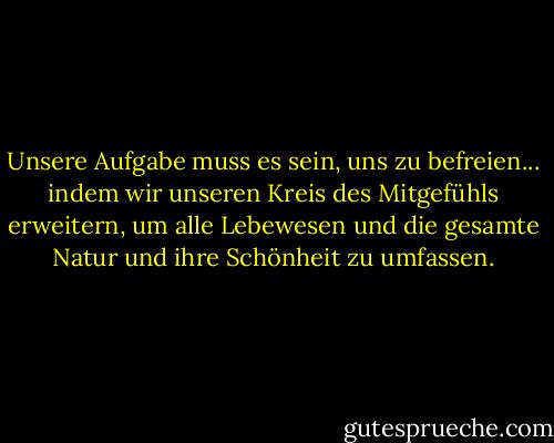 Unsere Aufgabe muss es sein, uns zu befreien... indem wir unseren Kreis des Mitgefühls erweitern, um alle Lebewesen und die gesamte Natur und ihre Schönheit zu umfassen. - Albert Einstein<