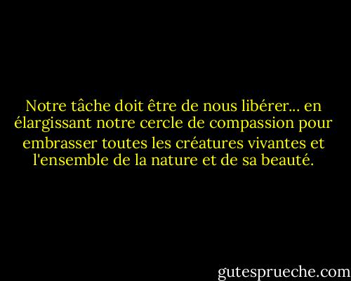 Notre tâche doit être de nous libérer... en élargissant notre cercle de compassion pour embrasser toutes les créatures vivantes et l'ensemble de la nature et de sa beauté. - Albert Einstein