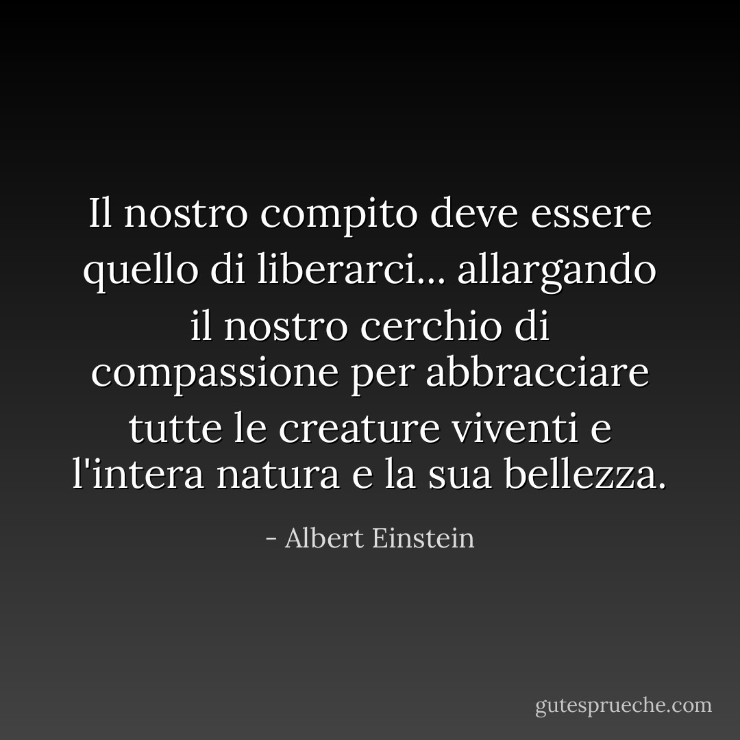 Il nostro compito deve essere quello di liberarci... allargando il nostro cerchio di compassione per abbracciare tutte le creature viventi e l'intera natura e la sua bellezza. - Albert Einstein
