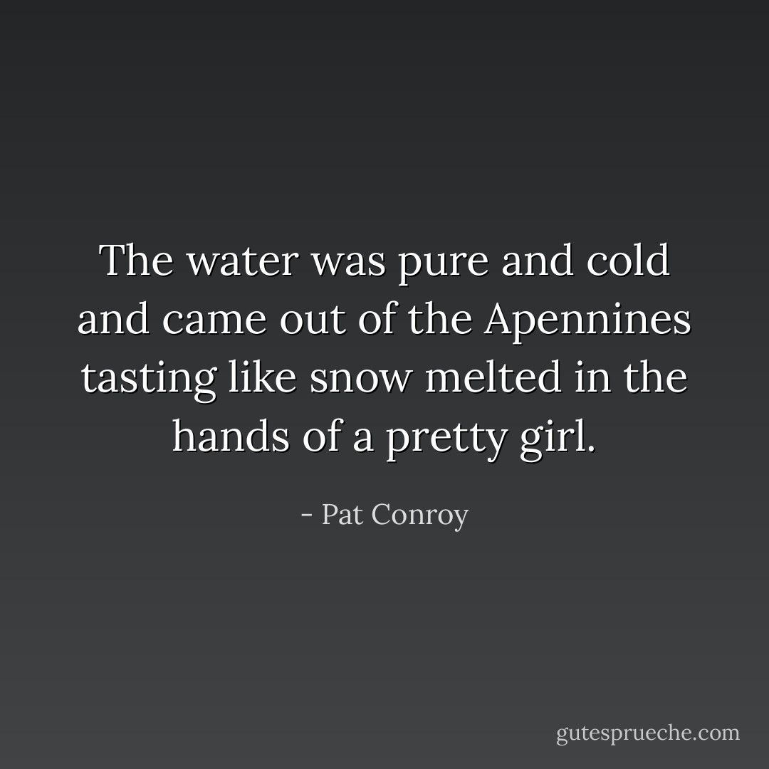 The water was pure and cold and came out of the Apennines tasting like snow melted in the hands of a pretty girl. - Pat Conroy