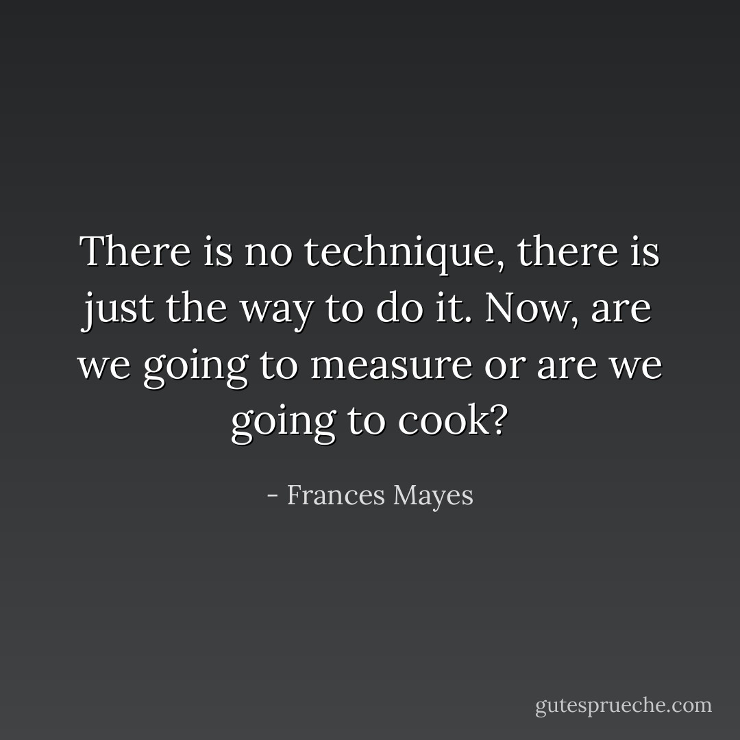 There is no technique, there is just the way to do it.<br />Now, are we going to measure or are we going to cook? - Frances Mayes