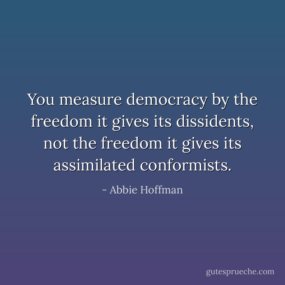 You measure democracy by the freedom it gives its dissidents, not the freedom it gives its assimilated conformists. - Abbie Hoffman