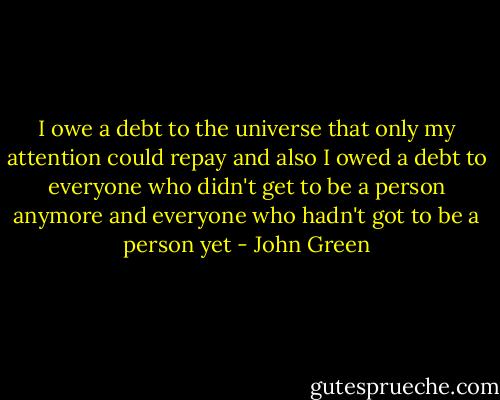 I owe a debt to the universe that only my attention could repay and also I owed a debt to everyone who didn't get to be a person anymore and everyone who hadn't got to be a person yet - John Green