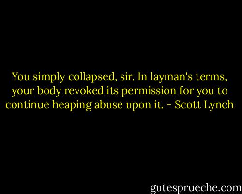 You simply collapsed, sir. In layman's terms, your body revoked its permission for you to continue heaping abuse upon it. - Scott Lynch