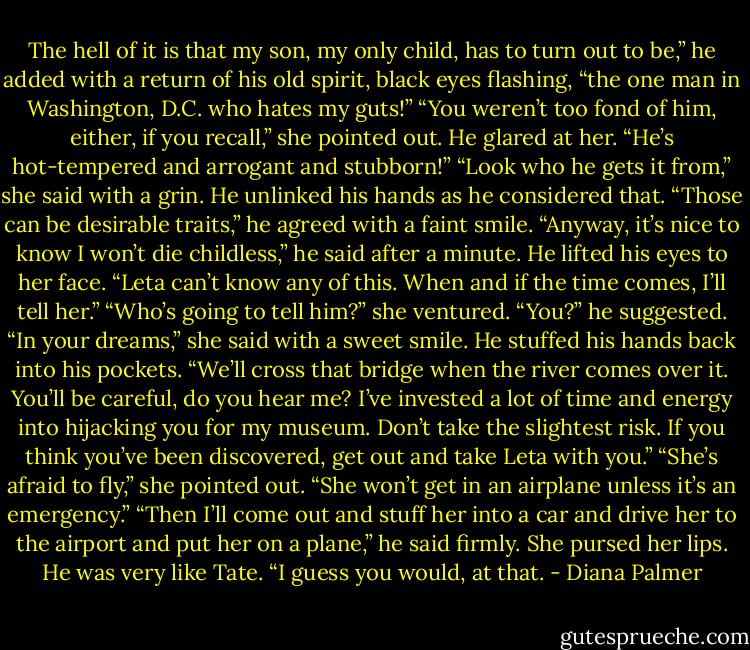The hell of it is that my son, my only child, has to turn out to be,” he added with a return of his old spirit, black eyes flashing, “the one man in Washington, D.C. who hates my guts!”<br />“You weren’t too fond of him, either, if you recall,” she pointed out.<br />He glared at her. “He’s hot-tempered and arrogant and stubborn!”<br />“Look who he gets it from,” she said with a grin.<br />He unlinked his hands as he considered that. “Those can be desirable traits,” he agreed with a faint smile. “Anyway, it’s nice to know I won’t die childless,” he said after a minute. He lifted his eyes to her face. “Leta can’t know any of this. When and if the time comes, I’ll tell her.”<br />“Who’s going to tell him?” she ventured.<br />“You?” he suggested.<br />“In your dreams,” she said with a sweet smile.<br />He stuffed his hands back into his pockets. “We’ll cross that bridge when the river comes over it. You’ll be careful, do you hear me? I’ve invested a lot of time and energy into hijacking you for my museum. Don’t take the slightest risk. If you think you’ve been discovered, get out and take Leta with you.”<br />“She’s afraid to fly,” she pointed out. “She won’t get in an airplane unless it’s an emergency.”<br />“Then I’ll come out and stuff her into a car and drive her to the airport and put her on a plane,” he said firmly.<br />She pursed her lips. He was very like Tate. “I guess you would, at that. - Diana Palmer