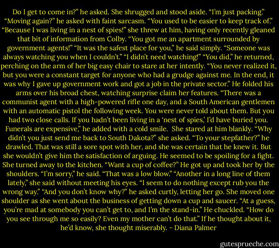 Do I get to come in?” he asked.<br />She shrugged and stood aside. “I’m just packing.”<br />“Moving again?” he asked with faint sarcasm. “You used to be easier to keep track of.”<br />“Because I was living in a nest of spies!” she threw at him, having only recently gleaned that bit of information from Colby. “You got me an apartment surrounded by government agents!”<br />“It was the safest place for you,” he said simply. “Someone was always watching you when I couldn’t.”<br />“I didn’t need watching!”<br />“You did,” he returned, perching on the arm of her big easy chair to stare at her intently. “You never realized it, but you were a constant target for anyone who had a grudge against me. In the end, it was why I gave up government work and got a job in the private sector.” He folded his arms over his broad chest, watching surprise claim her features. “There was a communist agent with a high-powered rifle one day, and a South American gentlemen with an automatic pistol the following week. You were never told about them. But you had two close calls. If you hadn’t been living in a ‘nest of spies,’ I’d have buried you. Funerals are expensive,” he added with a cold smile. <br />She stared at him blankly. “Why didn’t you just send me back to South Dakota?” she asked.<br />“To your stepfather?” he drawled.<br />That was still a sore spot with her, and she was certain that he knew it. But she wouldn’t give him the satisfaction of arguing. He seemed to be spoiling for a fight. She turned away to the kitchen. “Want a cup of coffee?”<br />He got up and took her by the shoulders. “I’m sorry,” he said. “That was a low blow.”<br />“Another in a long line of them lately,” she said without meeting his eyes. “I seem to do nothing except rub you the wrong way.”<br />“And you don’t know why?” he asked curtly, letting her go.<br />She moved one shoulder as she went about the business of getting down a cup and saucer. “At a guess, you’re mad at somebody you can’t get to, and I’m the stand-in.”<br />He chuckled. “How do you see through me so easily? Even my mother can’t do that.”<br />If he thought about it, he’d know, she thought miserably. - Diana Palmer