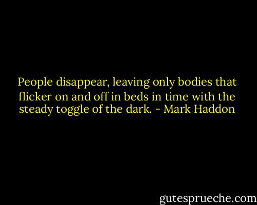 People disappear, leaving only bodies that flicker on and off in beds in time with the steady toggle of the dark. - Mark Haddon
