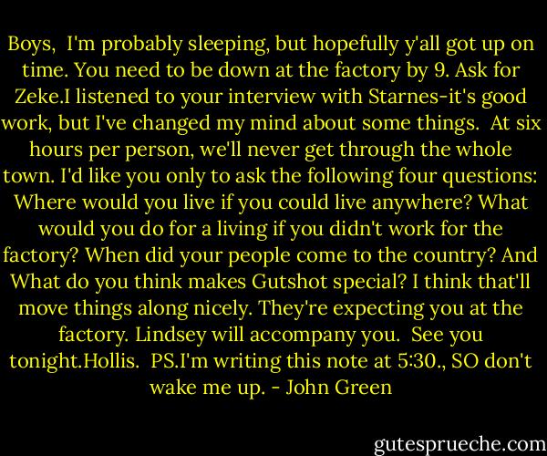 Boys, <br />I'm probably sleeping, but hopefully y'all got up on time. You need to be down at the factory by 9. Ask for Zeke.I listened to your interview with Starnes-it's good work, but I've changed my mind about some things. <br />At six hours per person, we'll never get through the whole town. I'd like you only to ask the following four questions: Where would you live if you could live anywhere? What would you do for a living if you didn't work for the factory? When did your people come to the country? And What do you think makes Gutshot special? I think that'll move things along nicely. They're expecting you at the factory. Lindsey will accompany you. <br />See you tonight.Hollis. <br />PS.I'm writing this note at 5:30., SO don't wake me up. - John Green