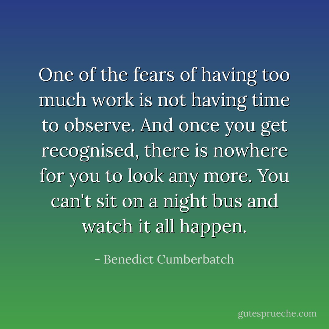 One of the fears of having too much work is not having time to observe. And once you get recognised, there is nowhere for you to look any more. You can't sit on a night bus and watch it all happen. - Benedict Cumberbatch