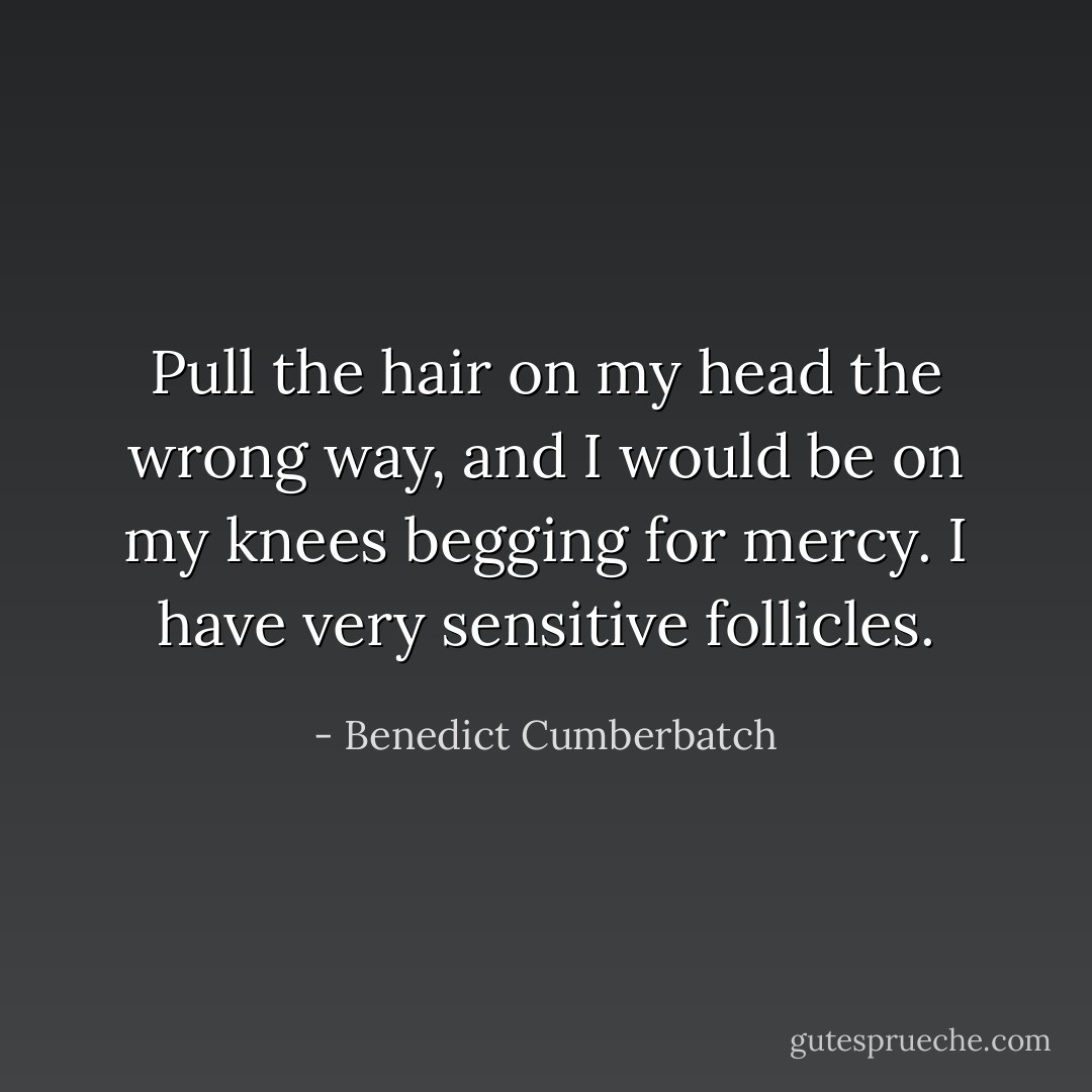 Pull the hair on my head the wrong way, and I would be on my knees begging for mercy. I have very sensitive follicles. - Benedict Cumberbatch