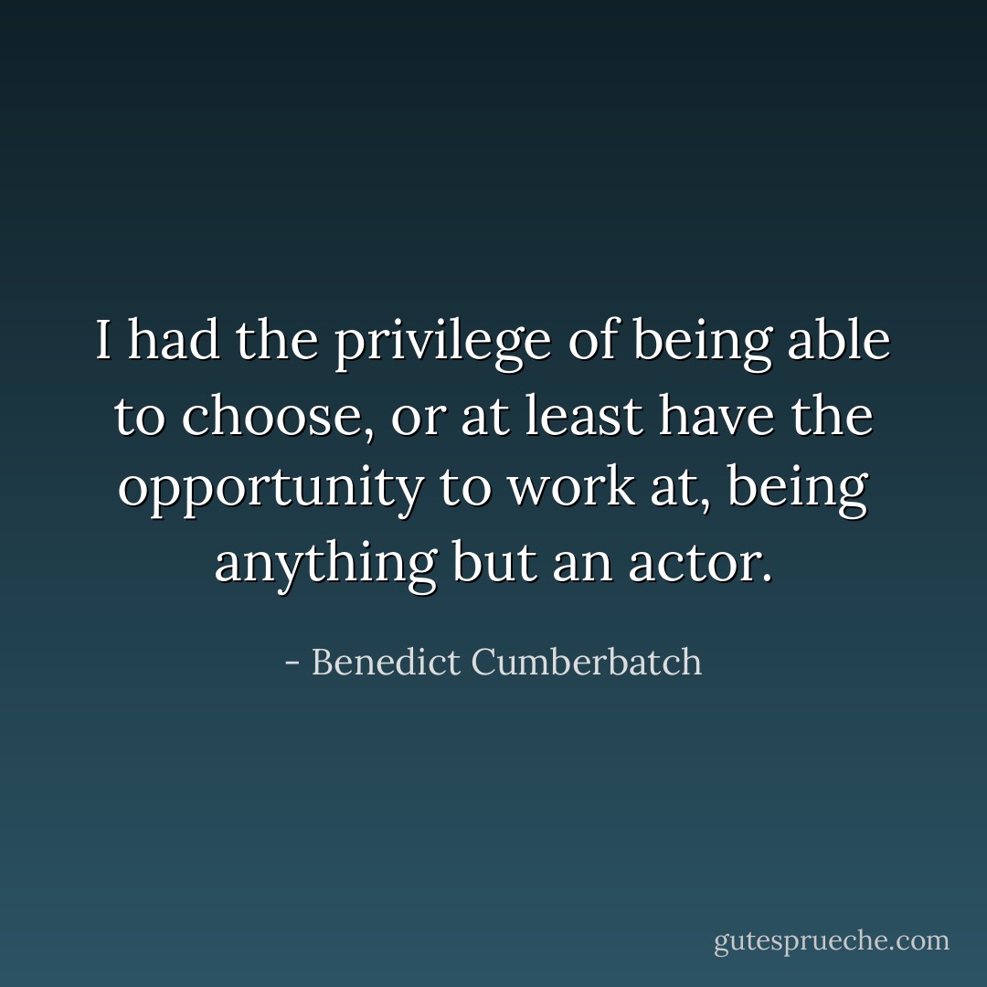 I had the privilege of being able to choose, or at least have the opportunity to work at, being anything but an actor. - Benedict Cumberbatch