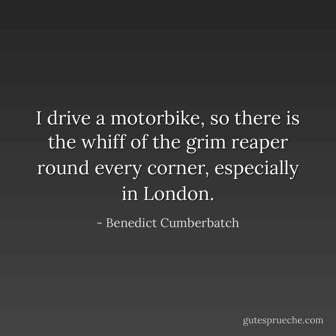 I drive a motorbike, so there is the whiff of the grim reaper round every corner, especially in London. - Benedict Cumberbatch