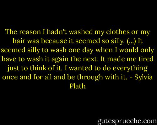 The reason I hadn't washed my clothes or my hair was because it seemed so silly. (...)<br />It seemed silly to wash one day when I would only have to wash it again the next.<br />It made me tired just to think of it.<br />I wanted to do everything once and for all and be through with it. - Sylvia Plath