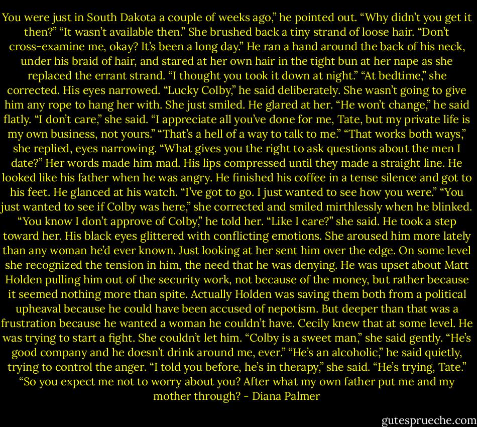 You were just in South Dakota a couple of weeks ago,” he pointed out. “Why didn’t you get it then?”<br />“It wasn’t available then.” She brushed back a tiny strand of loose hair. “Don’t cross-examine me, okay? It’s been a long day.”<br />He ran a hand around the back of his neck, under his braid of hair, and stared at her own hair in the tight bun at her nape as she replaced the errant strand. “I thought you took it down at night.”<br />“At bedtime,” she corrected.<br />His eyes narrowed. “Lucky Colby,” he said deliberately.<br />She wasn’t going to give him any rope to hang her with. She just smiled.<br />He glared at her. “He won’t change,” he said flatly.<br />“I don’t care,” she said. “I appreciate all you’ve done for me, Tate, but my private life is my own business, not yours.”<br />“That’s a hell of a way to talk to me.”<br />“That works both ways,” she replied, eyes narrowing. “What gives you the right to ask questions about the men I date?”<br />Her words made him mad. His lips compressed until they made a straight line. He looked like his father when he was angry. He finished his coffee in a tense silence and got to his feet. He glanced at his watch. “I’ve got to go. I just wanted to see how you were.”<br />“You just wanted to see if Colby was here,” she corrected and smiled mirthlessly when he blinked.<br />“You know I don’t approve of Colby,” he told her.<br />“Like I care?” she said.<br />He took a step toward her. His black eyes glittered with conflicting emotions. She aroused him more lately than any woman he’d ever known. Just looking at her sent him over the edge.<br />On some level she recognized the tension in him, the need that he was denying. He was upset about Matt Holden pulling him out of the security work, not because of the money, but rather because it seemed nothing more than spite. Actually Holden was saving them both from a political upheaval because he could have been accused of nepotism. But deeper than that was a frustration because he wanted a woman he couldn’t have. Cecily knew that at some level. He was trying to start a fight. She couldn’t let him.<br />“Colby is a sweet man,” she said gently. “He’s good company and he doesn’t drink around me, ever.”<br />“He’s an alcoholic,” he said quietly, trying to control the anger.<br />“I told you before, he’s in therapy,” she said. “He’s trying, Tate.”<br />“So you expect me not to worry about you? After what my own father put me and my mother through? - Diana Palmer