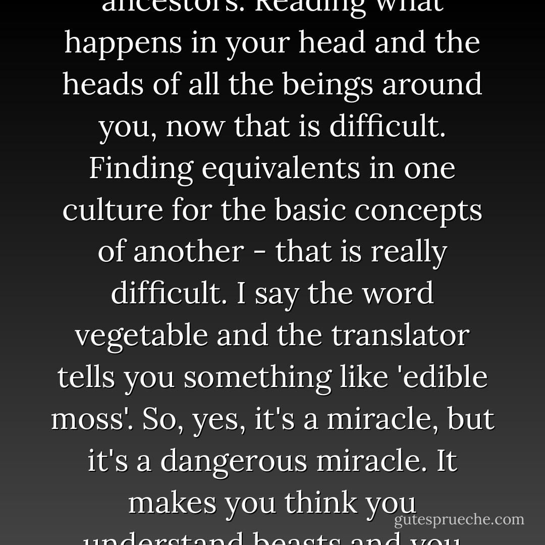 Changing words isn't so hard. Recognizing a particular sound, swapping it for another - that was easy even for your ancestors. Reading what happens in your head and the heads of all the beings around you, now that is difficult. Finding equivalents in one culture for the basic concepts of another - that is really difficult. I say the word vegetable and the translator tells you something like 'edible moss'. So, yes, it's a miracle, but it's a dangerous miracle. It makes you think you understand beasts and you never do. When it comes down to it, you can't even understand your own species. - Peadar Ó Guilín