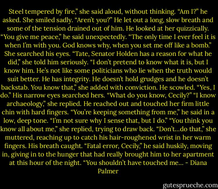 Steel tempered by fire,” she said aloud, without thinking.<br />“Am I?” he asked.<br />She smiled sadly. “Aren’t you?”<br />He let out a long, slow breath and some of the tension drained out of him. He looked at her quizzically. “You give me peace,” he said unexpectedly. “The only time I ever feel it is when I’m with you. God knows why, when you set me off like a bomb.”<br />She searched his eyes. “Tate, Senator Holden has a reason for what he did,” she told him seriously. “I don’t pretend to know what it is, but I know him. He’s not like some politicians who lie when the truth would suit better. He has integrity. He doesn’t hold grudges and he doesn’t backstab. You know that,” she added with conviction.<br />He scowled. “Yes, I do.” His narrow eyes searched hers. “What do you know, Cecily?”<br />“I know archaeology,” she replied.<br />He reached out and touched her firm little chin with hard fingers. “You’re keeping something from me,” he said in a low, deep tone. “I’m not sure why I sense that, but I do.”<br />“You think you know all about me,” she replied, trying to draw back. “Don’t…do that,” she muttered, reaching up to catch his hair-roughened wrist in her warm fingers.<br />His breath caught. “Fatal error, Cecily,” he said huskily, moving in, giving in to the hunger that had really brought him to her apartment at this hour of the night. “You shouldn’t have touched me… - Diana Palmer