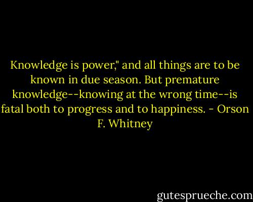 Knowledge is power," and all things are to be known in due season. But premature knowledge--knowing at the wrong time--is fatal both to progress and to happiness. - Orson F. Whitney