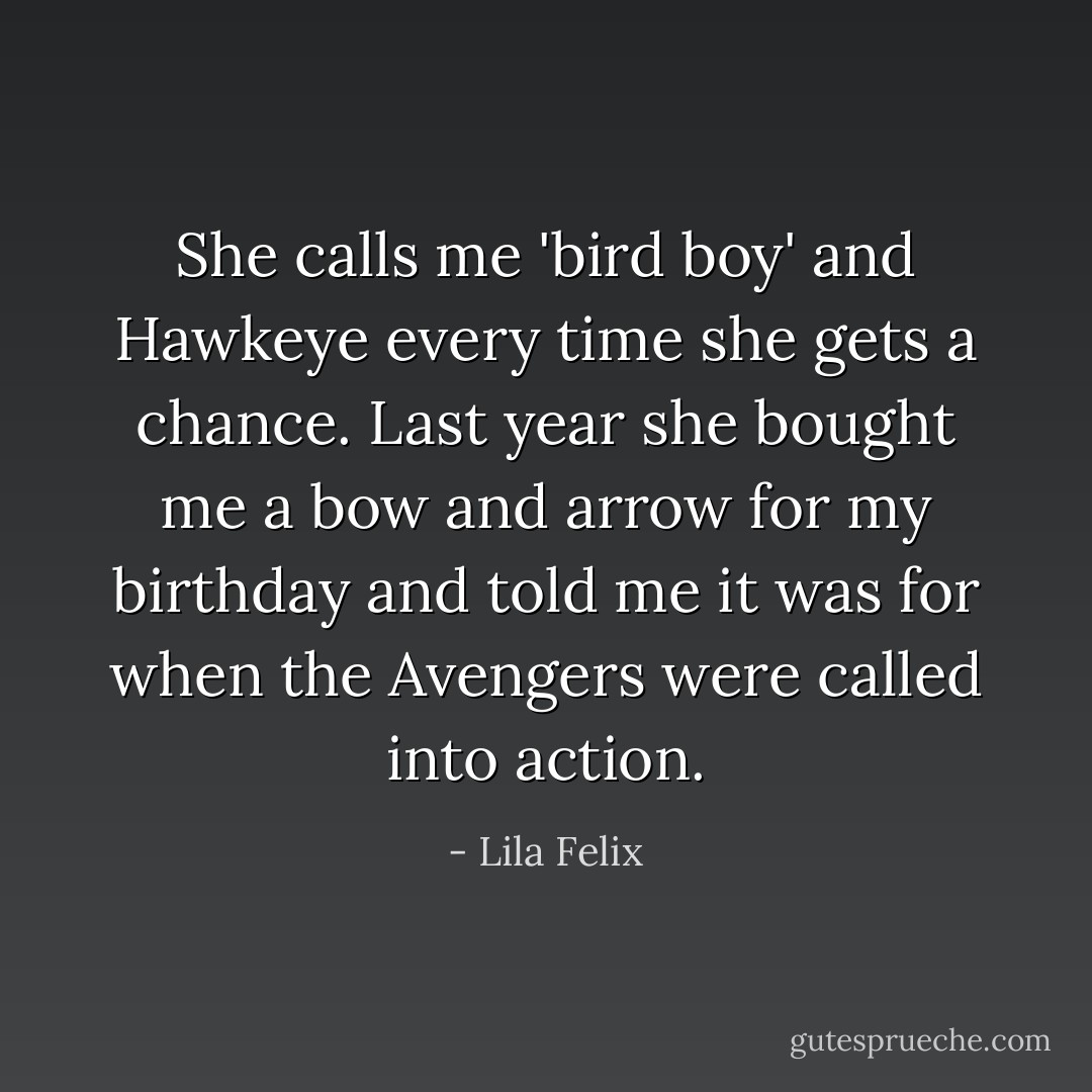 She calls me 'bird boy' and Hawkeye every time she gets a chance. Last year she bought me a bow and arrow for my birthday and told me it was for when the Avengers were called into action. - Lila Felix