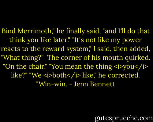 Bind Merrimoth," he finally said, "and I'll do that think you like later."<br />"It's not like my power reacts to the reward system," I said, then added, "What thing?" <br />The corner of his mouth quirked. "On the chair."<br />"You mean the thing <i>you</i> like?"<br />"We <i>both</i> like," he corrected. "Win-win. - Jenn Bennett