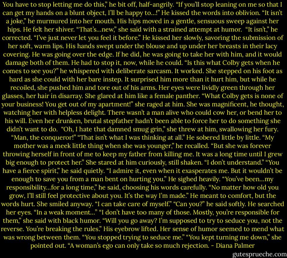 You have to stop letting me do this,” he bit off, half-angrily.<br />“If you’ll stop leaning on me so that I can get my hands on a blunt object, I’ll be happy to…!”<br />He kissed the words into oblivion. “It isn’t a joke,” he murmured into her mouth. His hips moved in a gentle, sensuous sweep against her hips. He felt her shiver.<br />“That’s…new,” she said with a strained attempt at humor. <br />“It isn’t,” he corrected. “I’ve just never let you feel it before.” He kissed her slowly, savoring the submission of her soft, warm lips. His hands swept under the blouse and up under her breasts in their lacy covering. He was going over the edge. If he did, he was going to take her with him, and it would damage both of them. He had to stop it, now, while he could. “Is this what Colby gets when he comes to see you?” he whispered with deliberate sarcasm.<br />It worked. She stepped on his foot as hard as she could with her bare instep. It surprised him more than it hurt him, but while he recoiled, she pushed him and tore out of his arms. Her eyes were lividly green through her glasses, her hair in disarray. She glared at him like a female panther.<br />“What Colby gets is none of your business! You get out of my apartment!” she raged at him.<br />She was magnificent, he thought, watching her with helpless delight. There wasn’t a man alive who could cow her, or bend her to his will. Even her drunken, brutal stepfather hadn’t been able to force her to do something she didn’t want to do. <br />“Oh, I hate that damned smug grin,” she threw at him, swallowing her fury. “Man, the conqueror!”<br />“That isn’t what I was thinking at all.” He sobered little by little. “My mother was a meek little thing when she was younger,” he recalled. “But she was forever throwing herself in front of me to keep my father from killing me. It was a long time until I grew big enough to protect her.”<br />She stared at him curiously, still shaken. “I don’t understand.”<br />“You have a fierce spirit,” he said quietly. “I admire it, even when it exasperates me. But it wouldn’t be enough to save you from a man bent on hurting you.”<br />He sighed heavily. “You’ve been…my responsibility…for a long time,” he said, choosing his words carefully. “No matter how old you grow, I’ll still feel protective about you. It’s the way I’m made.”<br />He meant to comfort, but the words hurt. She smiled anyway. “I can take care of myself.”<br />“Can you?” he said softly. He searched her eyes. “In a weak moment…”<br />“I don’t have too many of those. Mostly, you’re responsible for them,” she said with black humor. “Will you go away? I’m supposed to try to seduce you, not the reverse. You’re breaking the rules.”<br />His eyebrow lifted. Her sense of humor seemed to mend what was wrong between them. “You stopped trying to seduce me.”<br />“You kept turning me down,” she pointed out. “A woman’s ego can only take so much rejection. - Diana Palmer